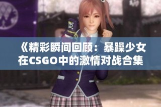 《精彩瞬间回顾：暴躁少女在CSGO中的激情对战合集》