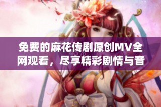 免费的麻花传剧原创MV全网观看，尽享精彩剧情与音乐魅力