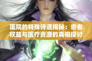 医院的特殊待遇揭秘：患者权益与医疗资源的真相探讨