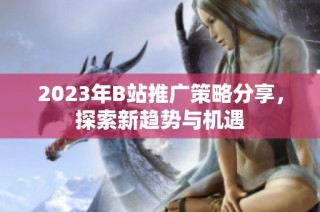 2023年B站推广策略分享，探索新趋势与机遇