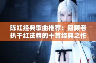 陈红经典歌曲推荐：回顾老扒干红法蓉的十首经典之作