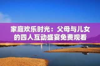 家庭欢乐时光：父母与儿女的四人互动盛宴免费观看