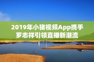 2019年小猪视频App携手罗志祥引领直播新潮流