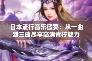 日本流行音乐盛宴：从一曲到三曲尽享高清青柠魅力