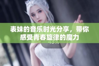 表妹的音乐时光分享，带你感受青春旋律的魔力