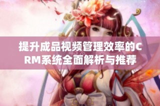 提升成品视频管理效率的CRM系统全面解析与推荐