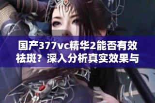 国产377vc精华2能否有效祛斑？深入分析真实效果与体验