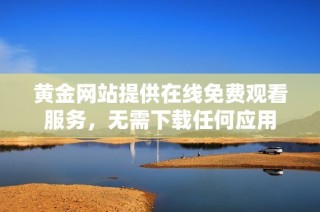 黄金网站提供在线免费观看服务，无需下载任何应用