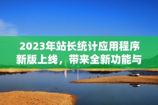 2023年站长统计应用程序新版上线，带来全新功能与体验