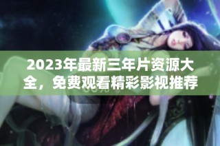 2023年最新三年片资源大全，免费观看精彩影视推荐