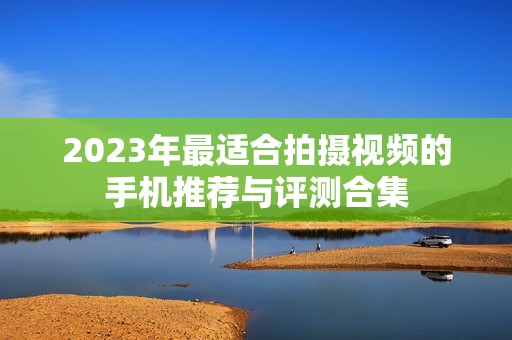 2023年最适合拍摄视频的手机推荐与评测合集