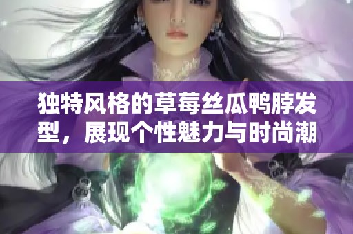 独特风格的草莓丝瓜鸭脖发型，展现个性魅力与时尚潮流