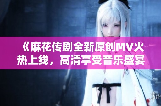 《麻花传剧全新原创MV火热上线，高清享受音乐盛宴》