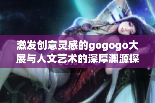 激发创意灵感的gogogo大展与人文艺术的深厚渊源探索