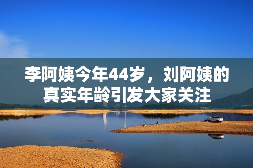 李阿姨今年44岁，刘阿姨的真实年龄引发大家关注