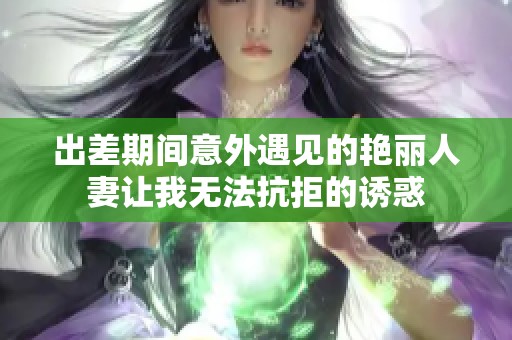 出差期间意外遇见的艳丽人妻让我无法抗拒的诱惑