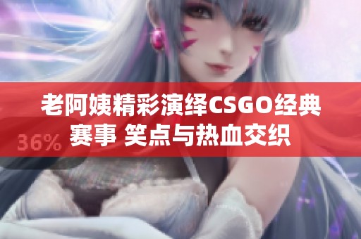 老阿姨精彩演绎CSGO经典赛事 笑点与热血交织