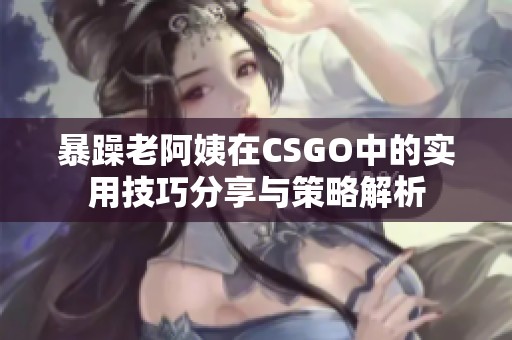 暴躁老阿姨在CSGO中的实用技巧分享与策略解析