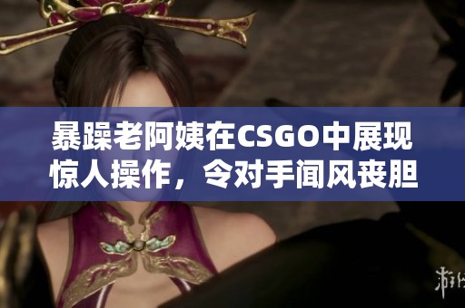 暴躁老阿姨在CSGO中展现惊人操作，令对手闻风丧胆