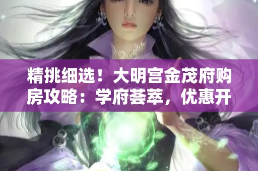 精挑细选！大明宫金茂府购房攻略：学府荟萃，优惠开盘实景尽览