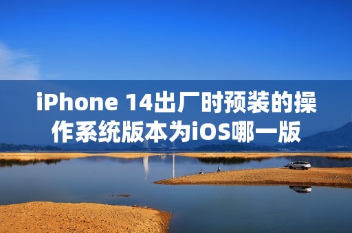 iPhone 14出厂时预装的操作系统版本为iOS哪一版