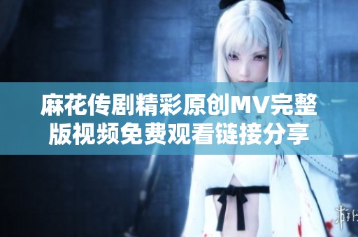 麻花传剧精彩原创MV完整版视频免费观看链接分享