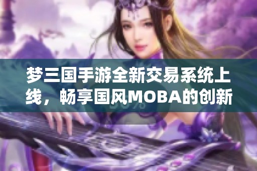 梦三国手游全新交易系统上线，畅享国风MOBA的创新魅力与乐趣